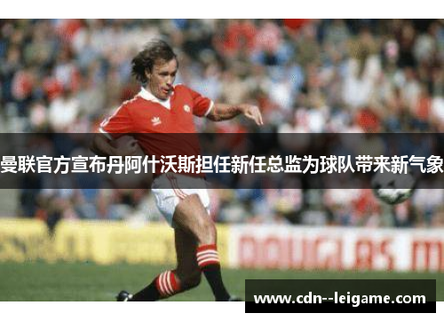 曼联官方宣布丹阿什沃斯担任新任总监为球队带来新气象